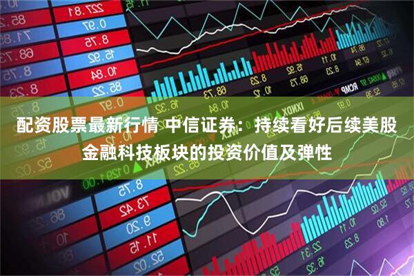 配资股票最新行情 中信证券：持续看好后续美股金融科技板块的投资价值及弹性