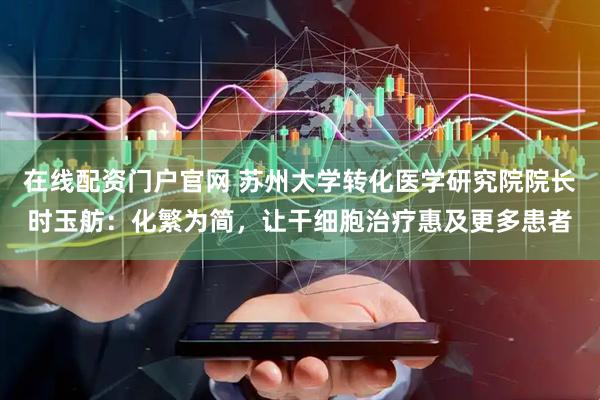 在线配资门户官网 苏州大学转化医学研究院院长时玉舫：化繁为简，让干细胞治疗惠及更多患者